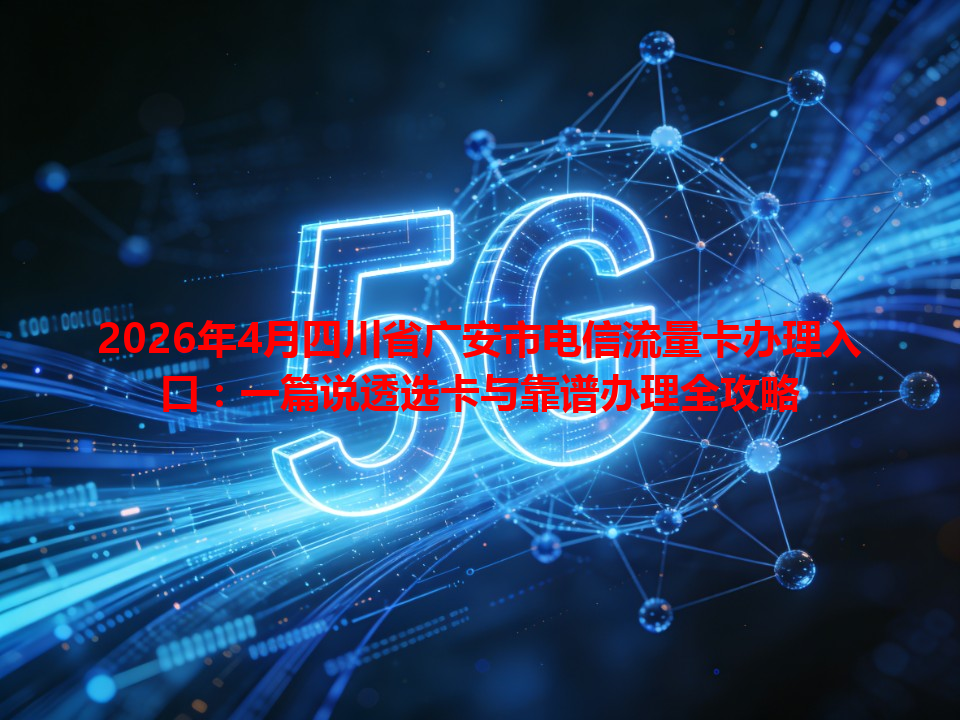 2026年4月四川省广安市电信流量卡办理入口：一篇说透选卡与靠谱办理全攻略