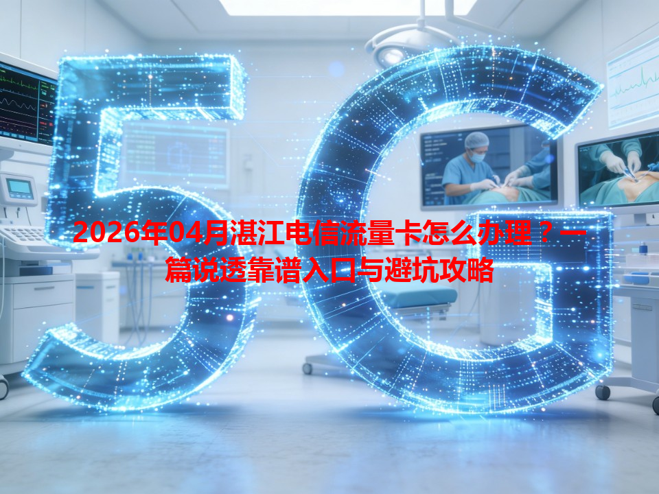 2026年04月湛江电信流量卡怎么办理？一篇说透靠谱入口与避坑攻略
