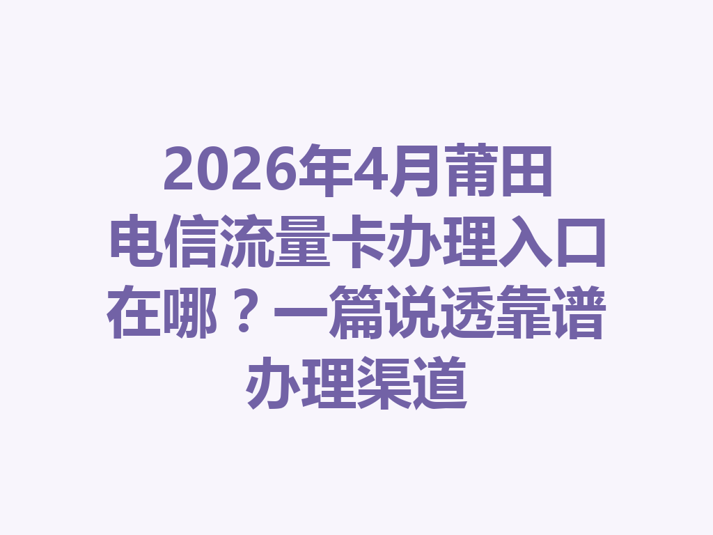 2026年4月莆田电信流量卡办理入口在哪？一篇说透靠谱办理渠道