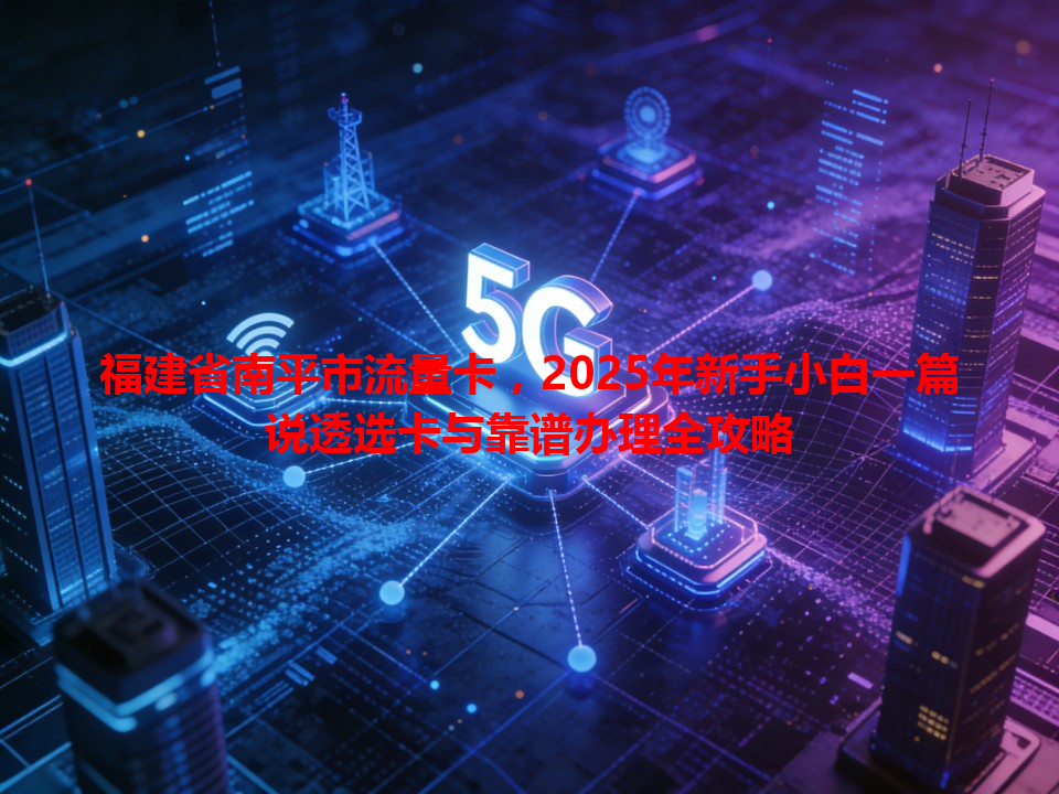 福建省南平市流量卡，2025年新手小白一篇说透选卡与靠谱办理全攻略