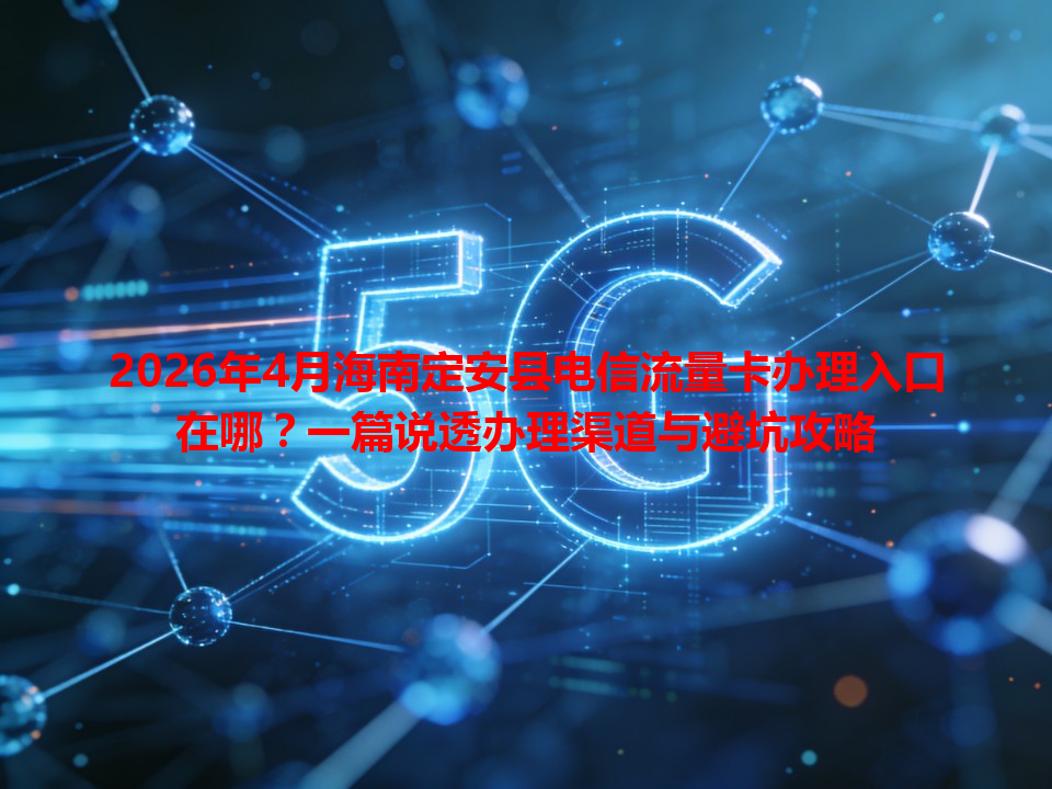2026年4月海南定安县电信流量卡办理入口在哪？一篇说透办理渠道与避坑攻略