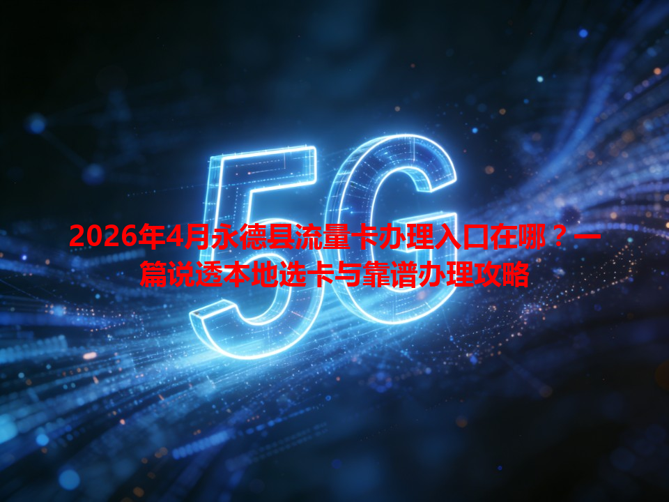 2026年4月永德县流量卡办理入口在哪？一篇说透本地选卡与靠谱办理攻略