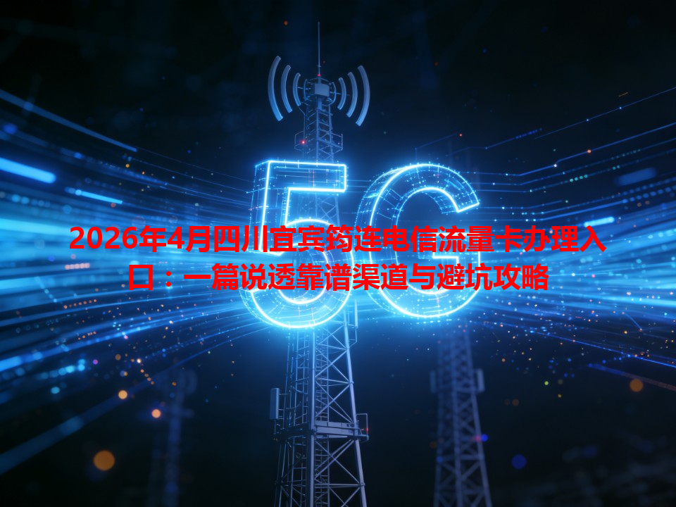 2026年4月四川宜宾筠连电信流量卡办理入口：一篇说透靠谱渠道与避坑攻略