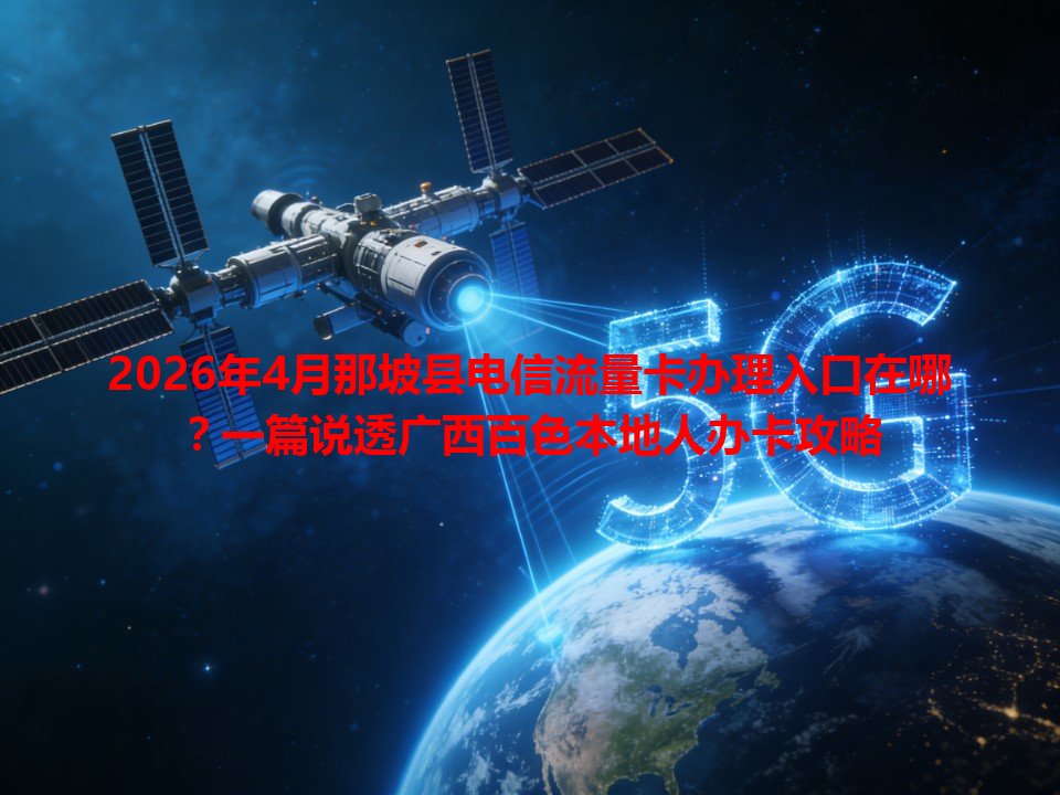2026年4月那坡县电信流量卡办理入口在哪？一篇说透广西百色本地人办卡攻略