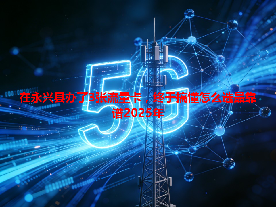 在永兴县办了3张流量卡，终于搞懂怎么选最靠谱2025年