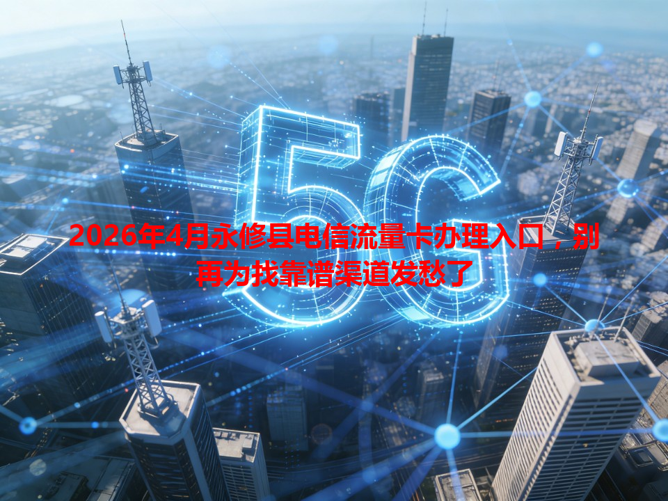 2026年4月永修县电信流量卡办理入口，别再为找靠谱渠道发愁了