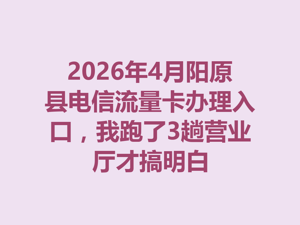 2026年4月阳原县电信流量卡办理入口，我跑了3趟营业厅才搞明白