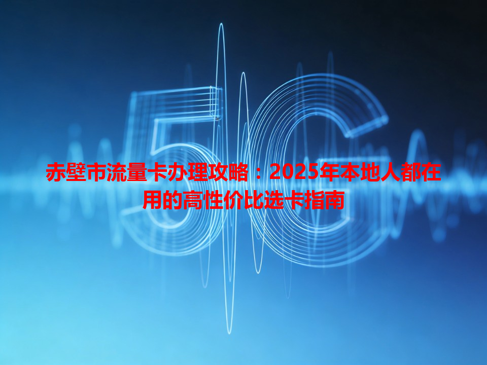 赤壁市流量卡办理攻略：2025年本地人都在用的高性价比选卡指南
