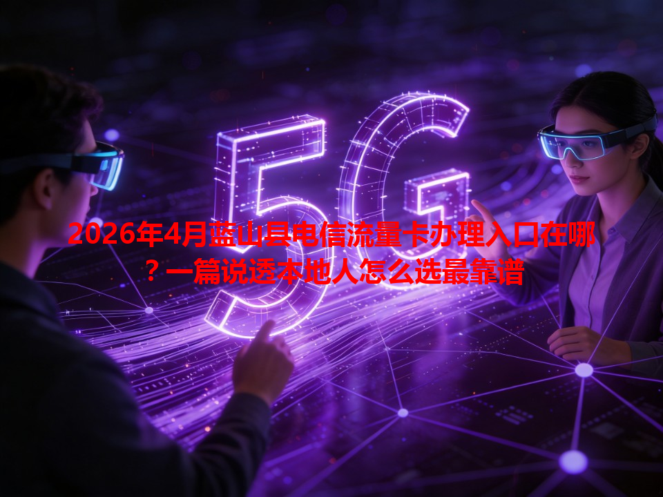 2026年4月蓝山县电信流量卡办理入口在哪？一篇说透本地人怎么选最靠谱