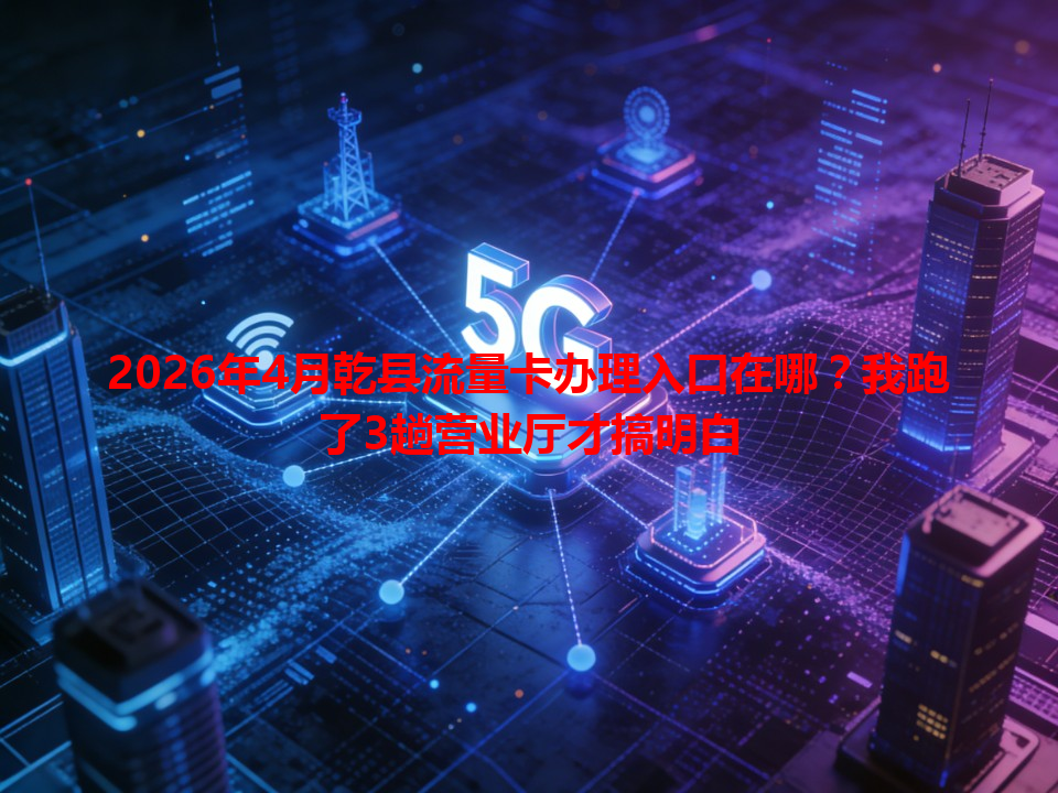2026年4月乾县流量卡办理入口在哪？我跑了3趟营业厅才搞明白