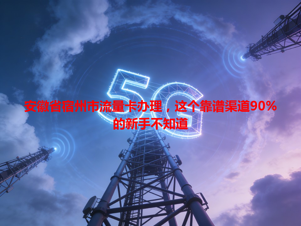 安徽省宿州市流量卡办理，这个靠谱渠道90%的新手不知道
