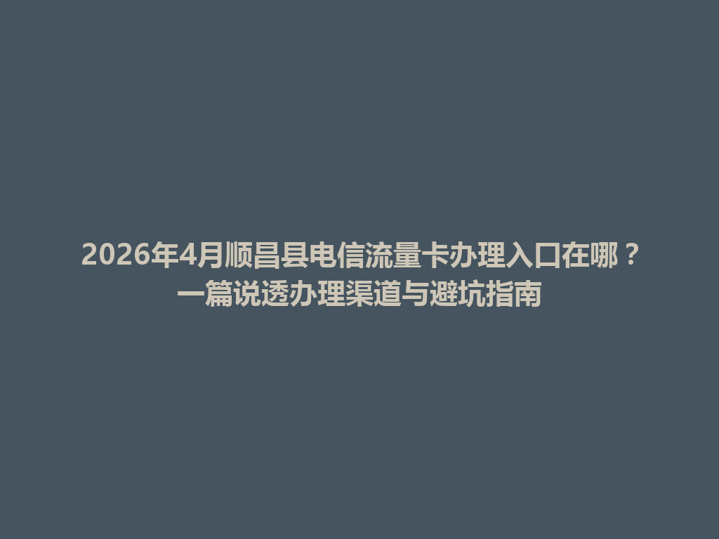2026年4月顺昌县电信流量卡办理入口在哪？一篇说透办理渠道与避坑指南