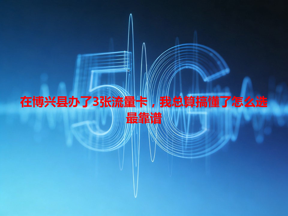 在博兴县办了3张流量卡，我总算搞懂了怎么选最靠谱