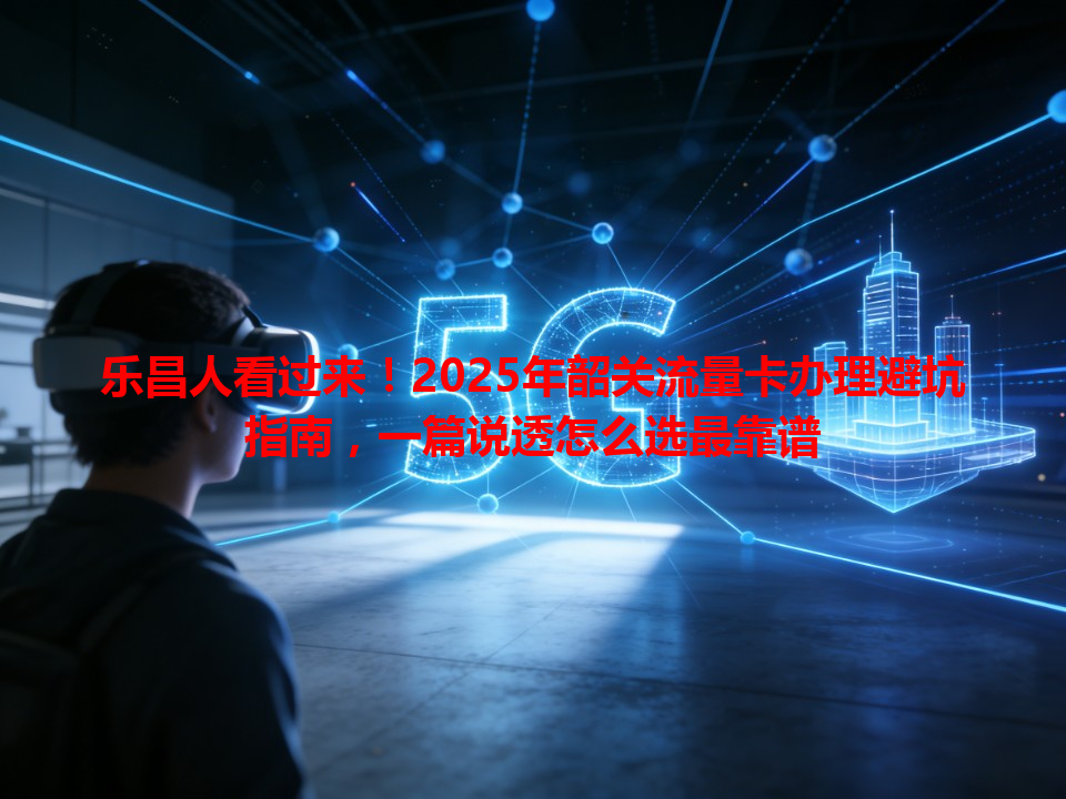 乐昌人看过来！2025年韶关流量卡办理避坑指南，一篇说透怎么选最靠谱