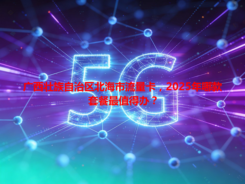 广西壮族自治区北海市流量卡，2025年哪款套餐最值得办？