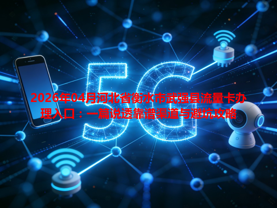 2026年04月河北省衡水市武强县流量卡办理入口：一篇说透靠谱渠道与避坑攻略