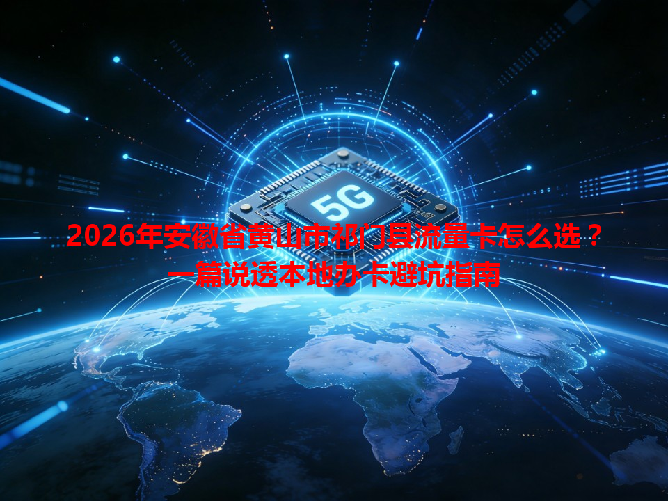 2026年安徽省黄山市祁门县流量卡怎么选？一篇说透本地办卡避坑指南