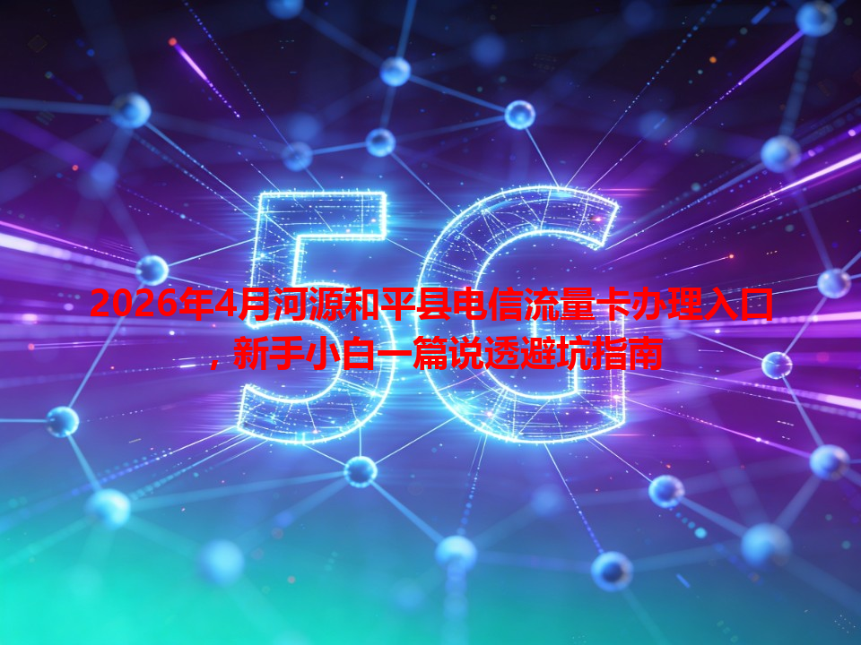 2026年4月河源和平县电信流量卡办理入口，新手小白一篇说透避坑指南