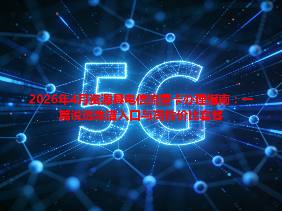 2026年4月资源县电信流量卡办理指南：一篇说透靠谱入口与高性价比套餐