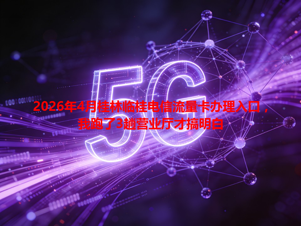 2026年4月桂林临桂电信流量卡办理入口，我跑了3趟营业厅才搞明白