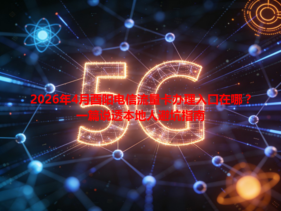 2026年4月酉阳电信流量卡办理入口在哪？一篇说透本地人避坑指南