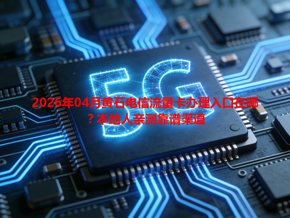 2026年04月黄石电信流量卡办理入口在哪？本地人亲测靠谱渠道