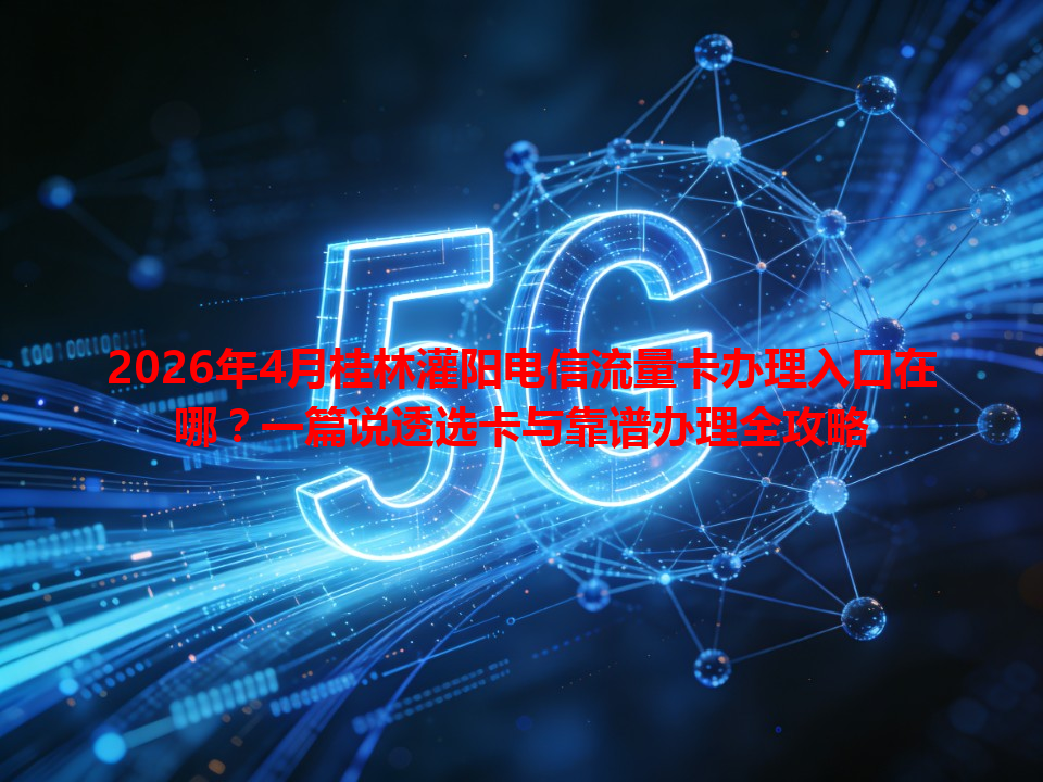 2026年4月桂林灌阳电信流量卡办理入口在哪？一篇说透选卡与靠谱办理全攻略