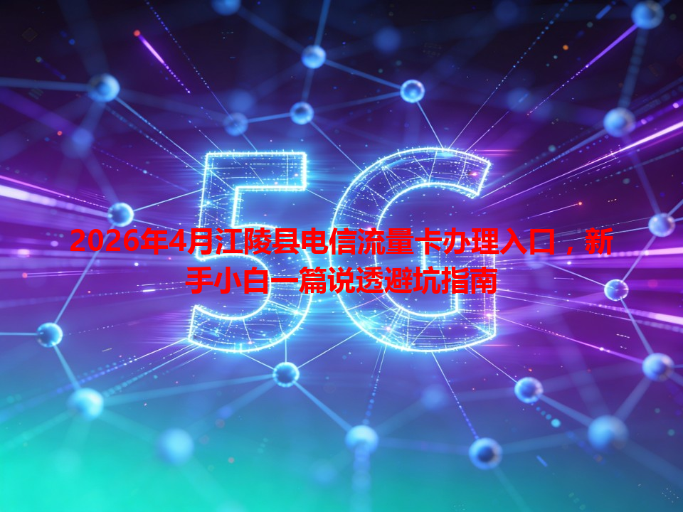 2026年4月江陵县电信流量卡办理入口，新手小白一篇说透避坑指南