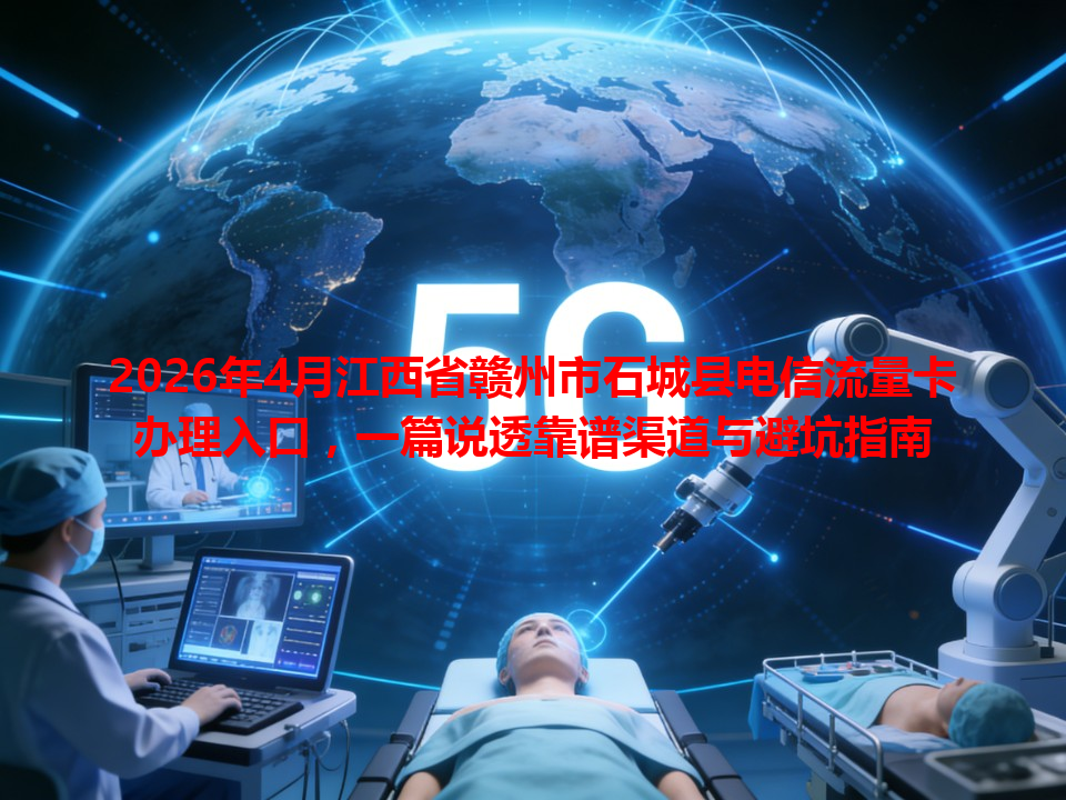 2026年4月江西省赣州市石城县电信流量卡办理入口，一篇说透靠谱渠道与避坑指南