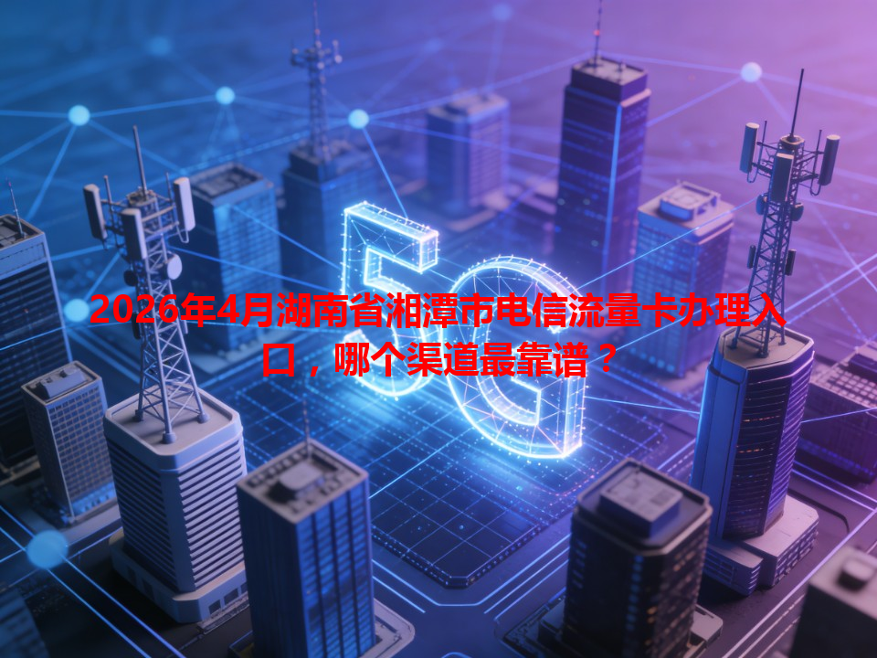2026年4月湖南省湘潭市电信流量卡办理入口，哪个渠道最靠谱？