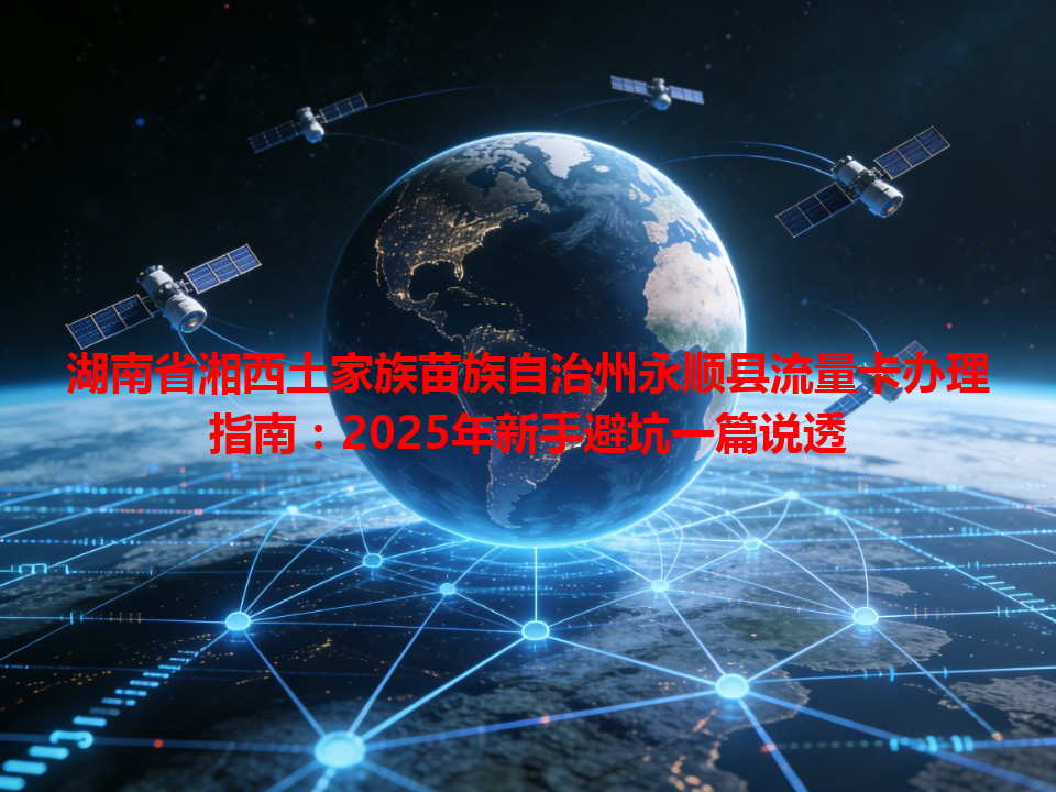 湖南省湘西土家族苗族自治州永顺县流量卡办理指南：2025年新手避坑一篇说透