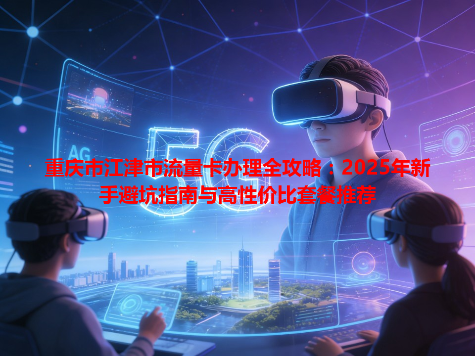 重庆市江津市流量卡办理全攻略：2025年新手避坑指南与高性价比套餐推荐