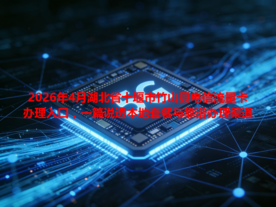 2026年4月湖北省十堰市竹山县电信流量卡办理入口，一篇说透本地套餐与靠谱办理渠道