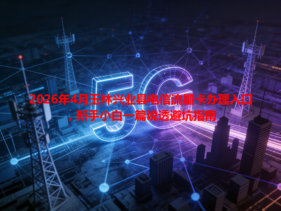 2026年4月玉林兴业县电信流量卡办理入口，新手小白一篇说透避坑指南