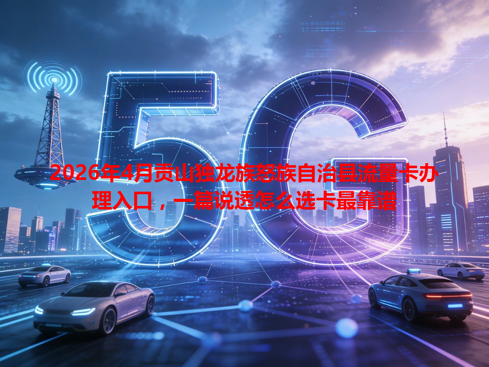 2026年4月贡山独龙族怒族自治县流量卡办理入口，一篇说透怎么选卡最靠谱