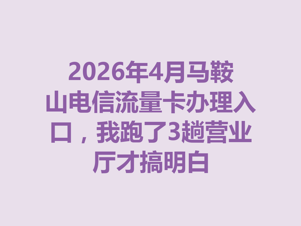 2026年4月马鞍山电信流量卡办理入口，我跑了3趟营业厅才搞明白