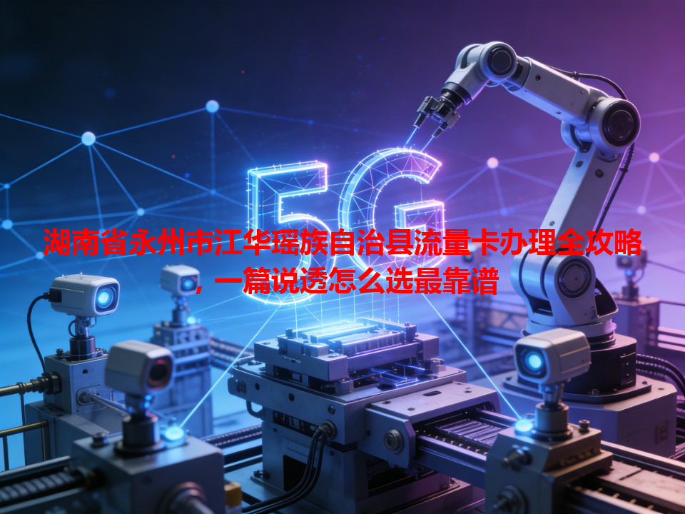 湖南省永州市江华瑶族自治县流量卡办理全攻略，一篇说透怎么选最靠谱