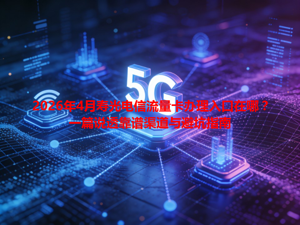 2026年4月寿光电信流量卡办理入口在哪？一篇说透靠谱渠道与避坑指南