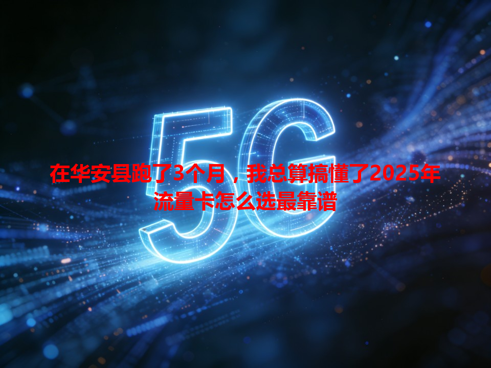 在华安县跑了3个月，我总算搞懂了2025年流量卡怎么选最靠谱