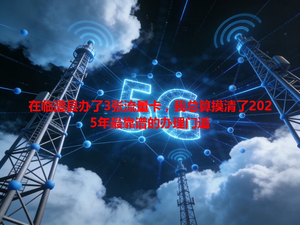 在临澧县办了3张流量卡，我总算摸清了2025年最靠谱的办理门道