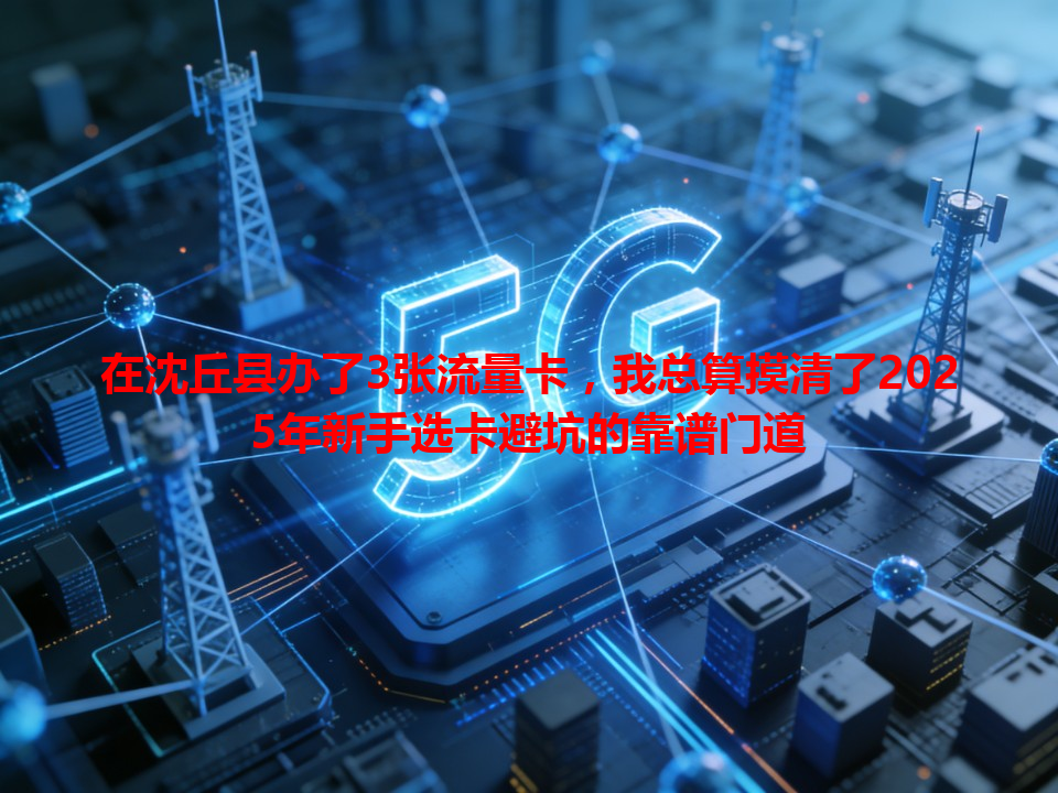 在沈丘县办了3张流量卡，我总算摸清了2025年新手选卡避坑的靠谱门道