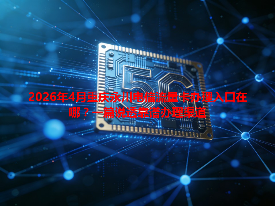 2026年4月重庆永川电信流量卡办理入口在哪？一篇说透靠谱办理渠道