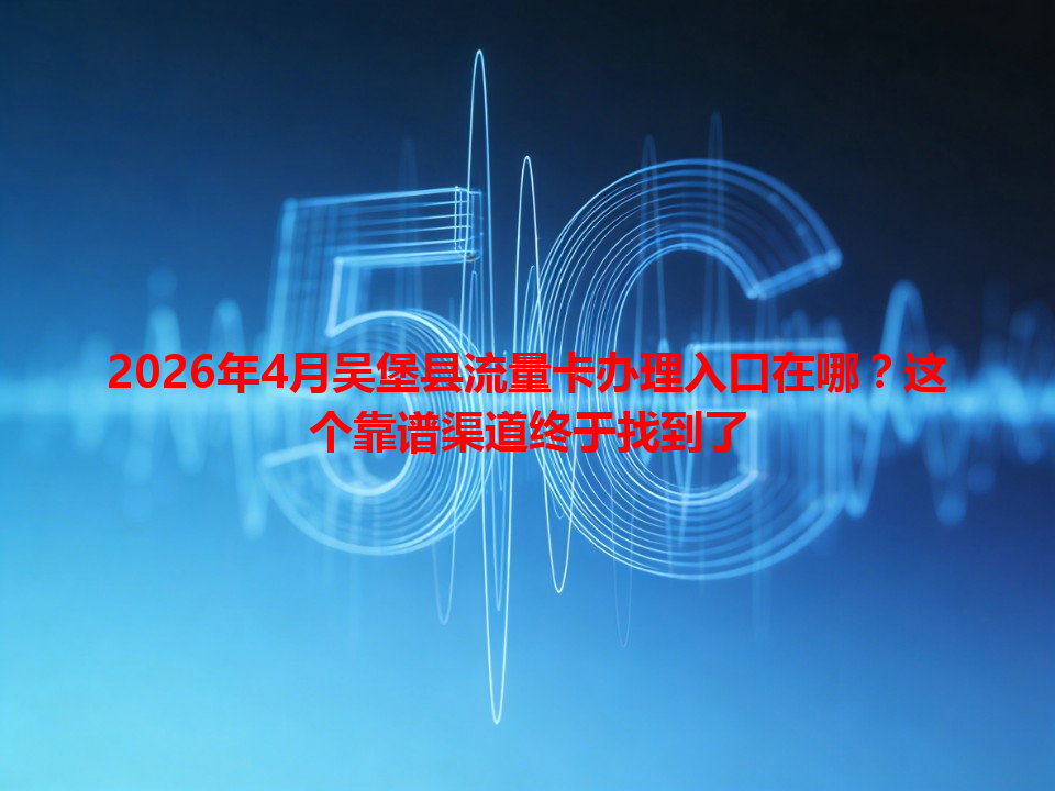 2026年4月吴堡县流量卡办理入口在哪？这个靠谱渠道终于找到了