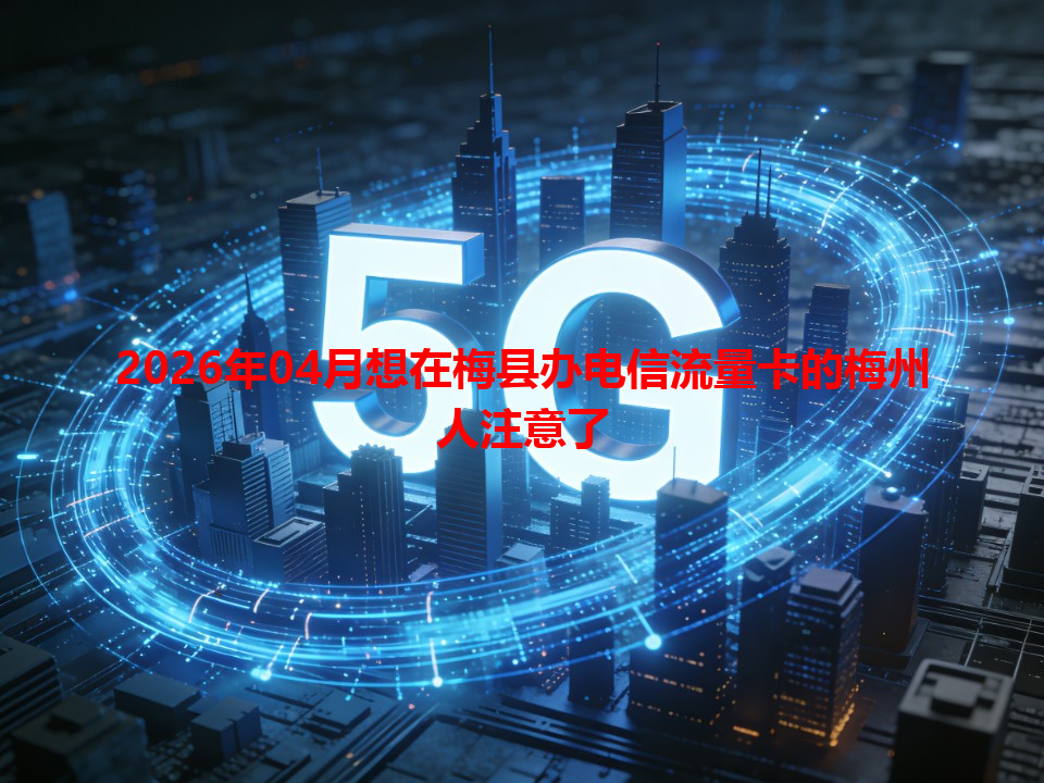 2026年04月想在梅县办电信流量卡的梅州人注意了