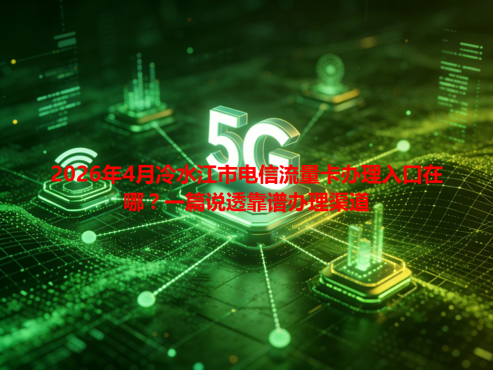2026年4月冷水江市电信流量卡办理入口在哪？一篇说透靠谱办理渠道