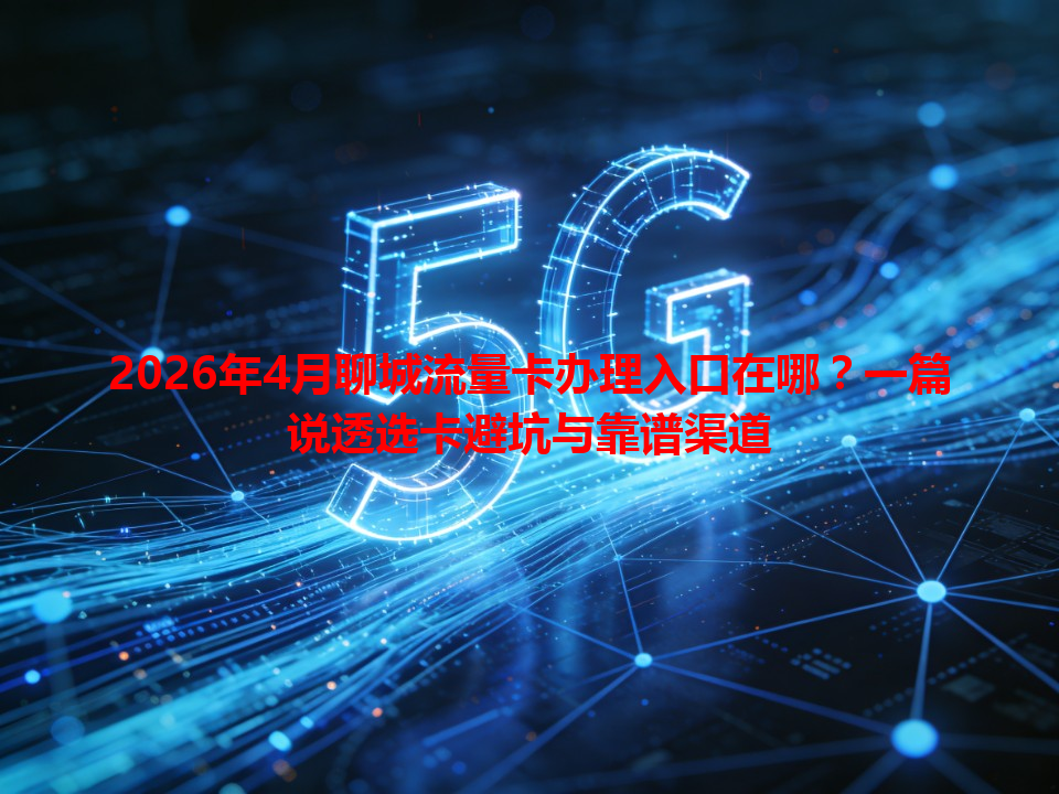 2026年4月聊城流量卡办理入口在哪？一篇说透选卡避坑与靠谱渠道