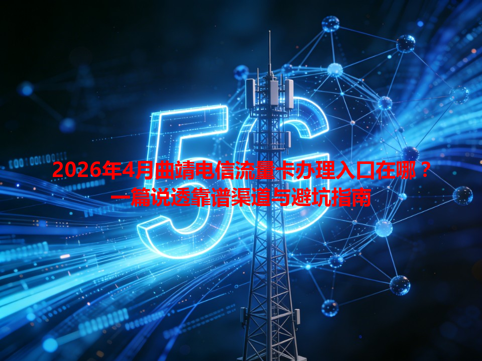 2026年4月曲靖电信流量卡办理入口在哪？一篇说透靠谱渠道与避坑指南