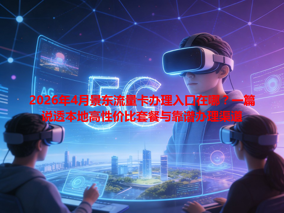 2026年4月景东流量卡办理入口在哪？一篇说透本地高性价比套餐与靠谱办理渠道