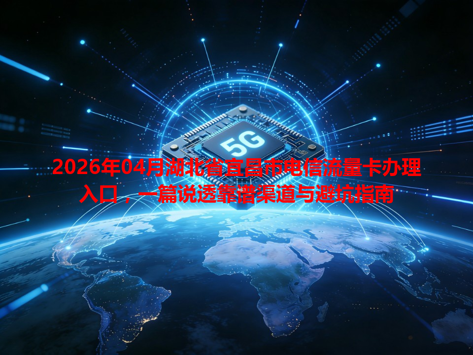 2026年04月湖北省宜昌市电信流量卡办理入口，一篇说透靠谱渠道与避坑指南
