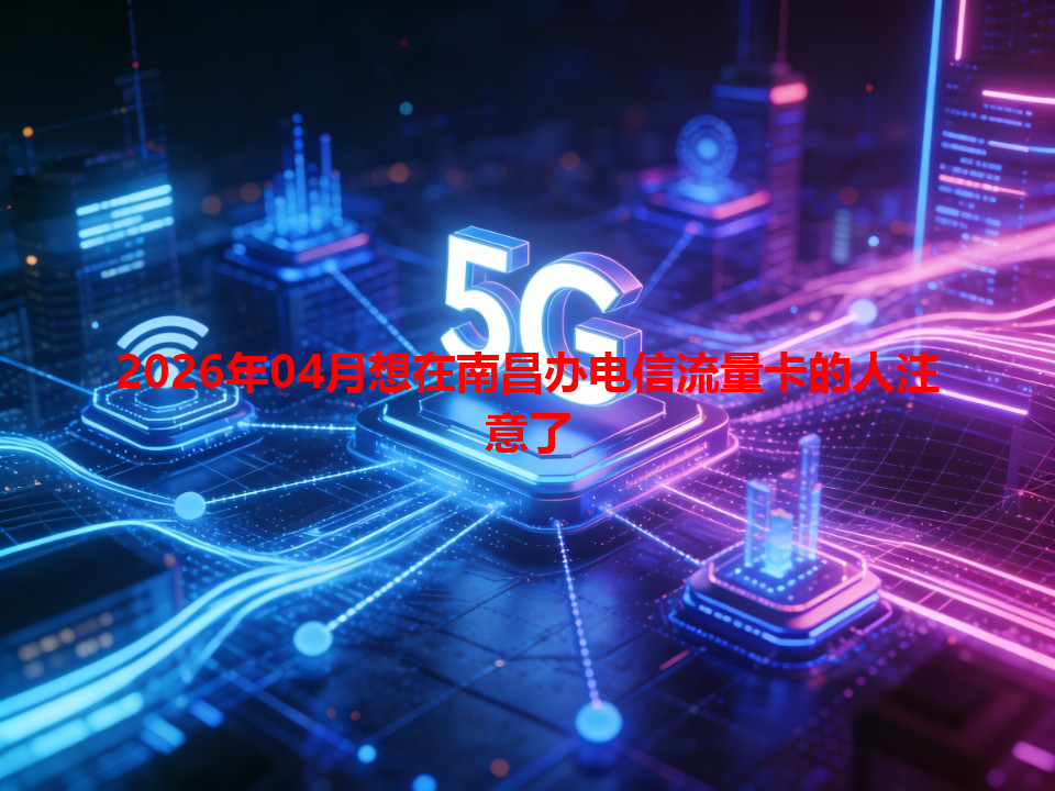 2026年04月想在南昌办电信流量卡的人注意了